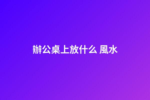 辦公桌上放什么 風水